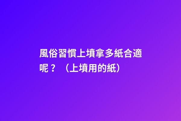 風俗習慣上墳拿多紙合適呢？（上墳用的紙）